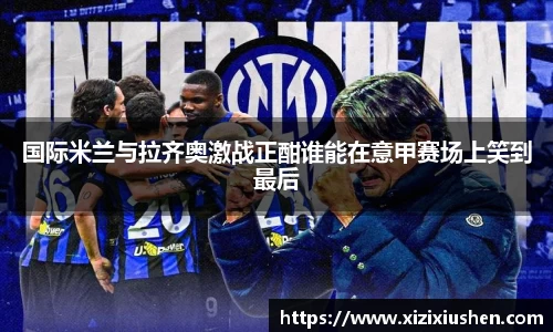 国际米兰与拉齐奥激战正酣谁能在意甲赛场上笑到最后